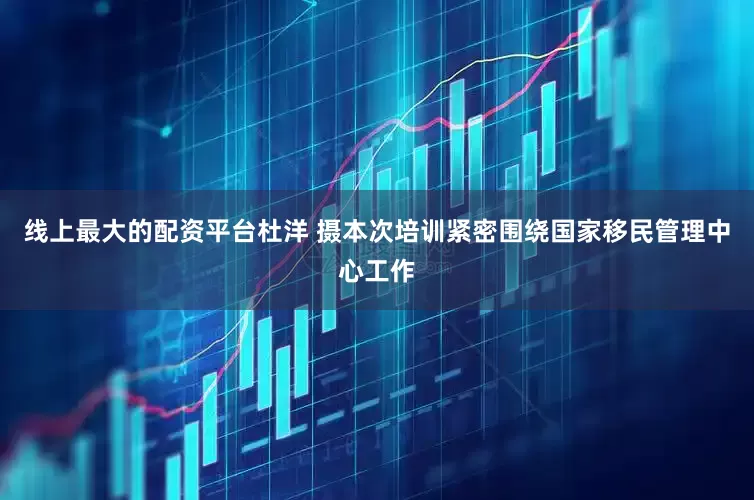 线上最大的配资平台　杜洋 摄本次培训紧密围绕国家移民管理中心工作