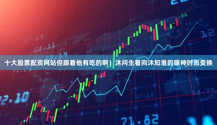 十大股票配资网站但跟着他有吃的啊！沐问生看向沐知淮的眼神时而变换