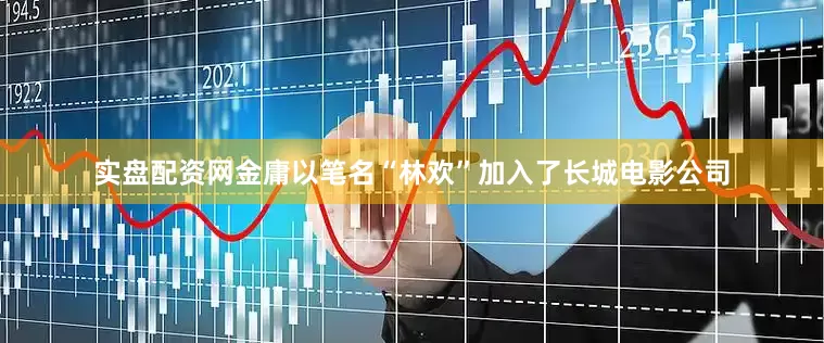 实盘配资网金庸以笔名“林欢”加入了长城电影公司
