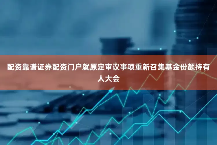 配资靠谱证券配资门户就原定审议事项重新召集基金份额持有人大会