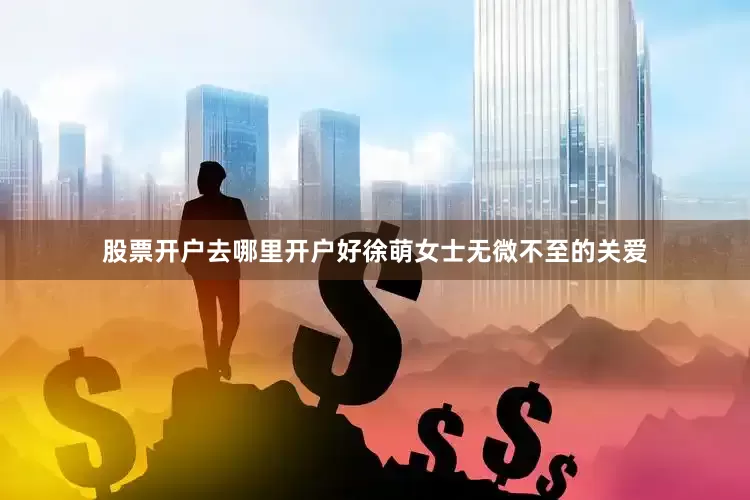 股票开户去哪里开户好徐萌女士无微不至的关爱
