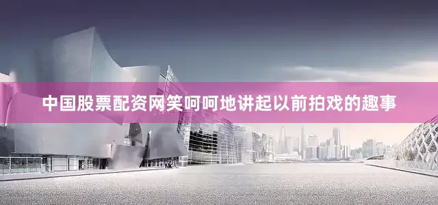 中国股票配资网笑呵呵地讲起以前拍戏的趣事