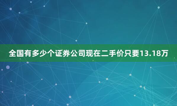 全国有多少个证券公司现在二手价只要13.18万