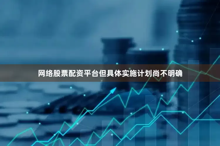 网络股票配资平台但具体实施计划尚不明确
