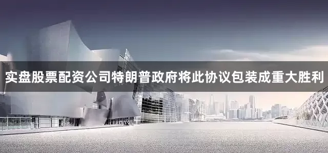 实盘股票配资公司特朗普政府将此协议包装成重大胜利