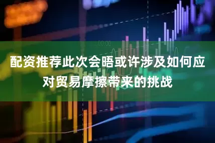 配资推荐此次会晤或许涉及如何应对贸易摩擦带来的挑战