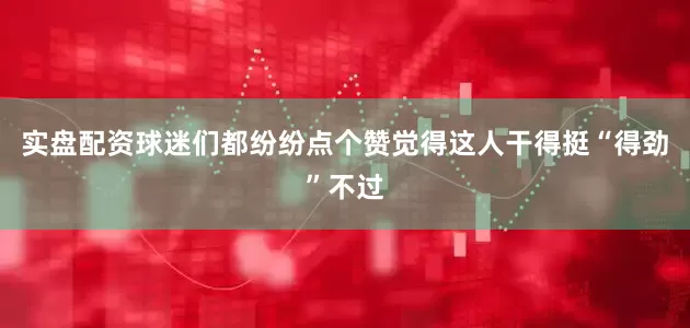 实盘配资球迷们都纷纷点个赞觉得这人干得挺“得劲”不过